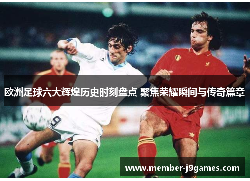 欧洲足球六大辉煌历史时刻盘点 聚焦荣耀瞬间与传奇篇章