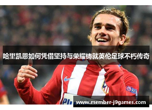 哈里凯恩如何凭借坚持与荣耀铸就英伦足球不朽传奇